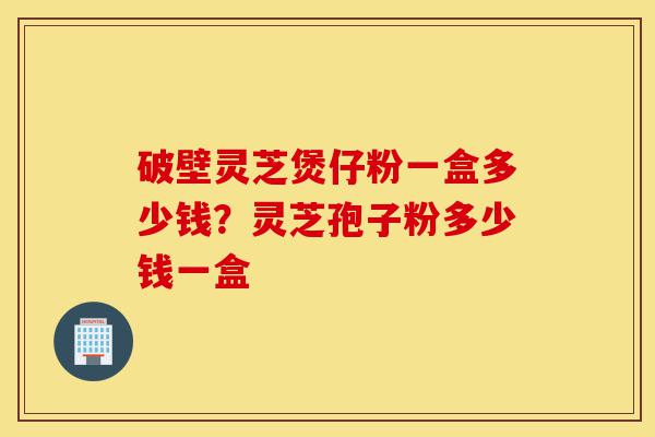 破壁灵芝煲仔粉一盒多少钱?灵芝孢子粉多少钱一盒-第1张图片-灵芝之家 破壁灵芝煲仔粉一盒多少钱?灵芝孢子粉多少钱一盒-第1张图片-灵芝之家