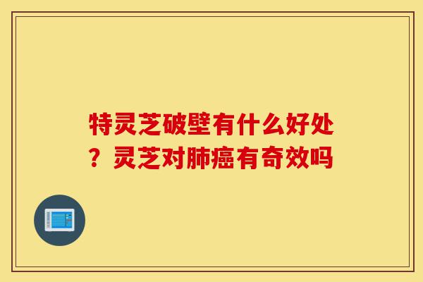 特灵芝破壁有什么好处？灵芝对肺癌有奇效吗-第1张图片-灵芝之家