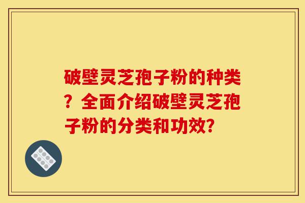 破壁灵芝孢子粉的种类？全面介绍破壁灵芝孢子粉的分类和功效？-第1张图片-灵芝之家