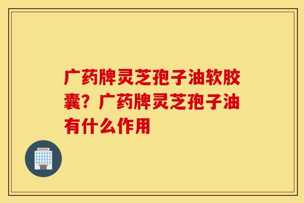广药牌灵芝孢子油软胶囊?广药牌灵芝孢子油有什么作用-第1张图片-灵芝之家 广药牌灵芝孢子油软胶囊?广药牌灵芝孢子油有什么作用-第1张图片-灵芝之家