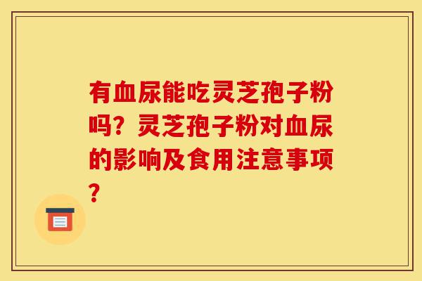 有血尿能吃灵芝孢子粉吗？灵芝孢子粉对血尿的影响及食用注意事项？-第1张图片-灵芝之家