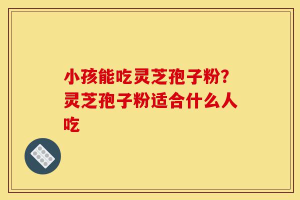 小孩能吃灵芝孢子粉?灵芝孢子粉适合什么人吃-第1张图片-灵芝之家 小孩能吃灵芝孢子粉?灵芝孢子粉适合什么人吃-第1张图片-灵芝之家