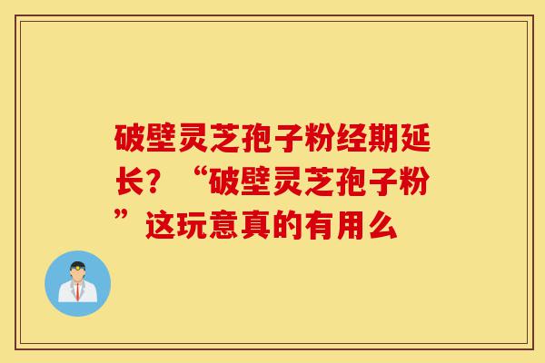 破壁灵芝孢子粉经期延长？“破壁灵芝孢子粉”这玩意真的有用么-第1张图片-灵芝之家