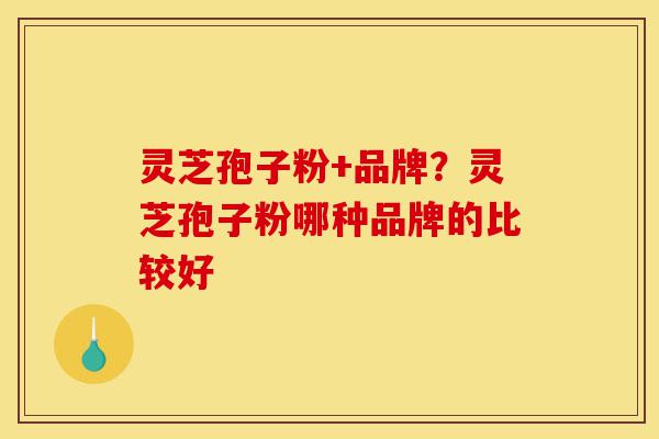灵芝孢子粉+品牌？灵芝孢子粉哪种品牌的比较好-第1张图片-灵芝之家