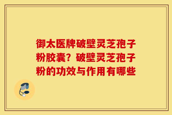 御太医牌破壁灵芝孢子粉胶囊？破壁灵芝孢子粉的功效与作用有哪些-第1张图片-灵芝之家