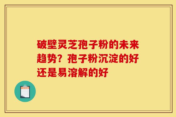 破壁灵芝孢子粉的未来趋势？孢子粉沉淀的好还是易溶解的好-第1张图片-灵芝之家