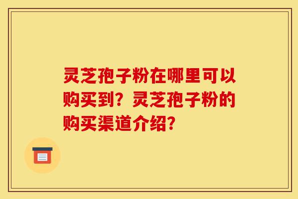 灵芝孢子粉在哪里可以购买到？灵芝孢子粉的购买渠道介绍？-第1张图片-灵芝之家