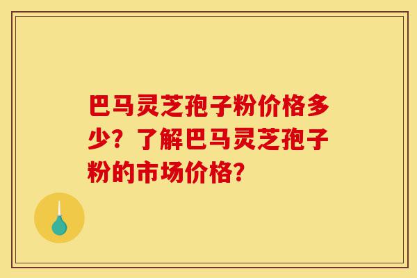 巴马灵芝孢子粉价格多少？了解巴马灵芝孢子粉的市场价格？-第1张图片-灵芝之家