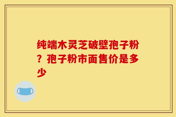 纯端木灵芝破壁孢子粉?孢子粉市面售价是多少-第1张图片-灵芝之家 纯端木灵芝破壁孢子粉?孢子粉市面售价是多少-第1张图片-灵芝之家