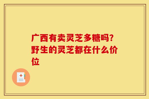 广西有卖灵芝多糖吗?野生的灵芝都在什么价位-第1张图片-灵芝之家 广西有卖灵芝多糖吗?野生的灵芝都在什么价位-第1张图片-灵芝之家