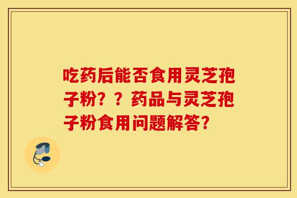 吃药后能否食用灵芝孢子粉??药品与灵芝孢子粉食用问题解答?-第1张图片-灵芝之家 吃药后能否食用灵芝孢子粉??药品与灵芝孢子粉食用问题解答?-第1张图片-灵芝之家