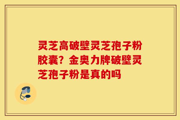 灵芝高破壁灵芝孢子粉胶囊？金奥力牌破壁灵芝孢子粉是真的吗-第1张图片-灵芝之家