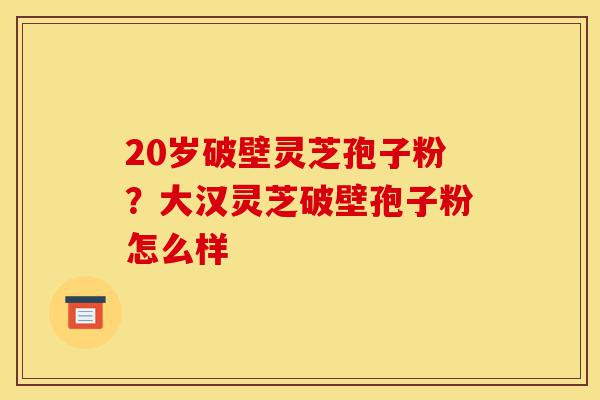 20岁破壁灵芝孢子粉？大汉灵芝破壁孢子粉怎么样-第1张图片-灵芝之家