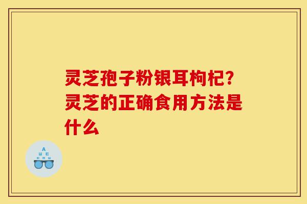 灵芝孢子粉银耳枸杞?灵芝的正确食用方法是什么-第1张图片-灵芝之家 灵芝孢子粉银耳枸杞?灵芝的正确食用方法是什么-第1张图片-灵芝之家