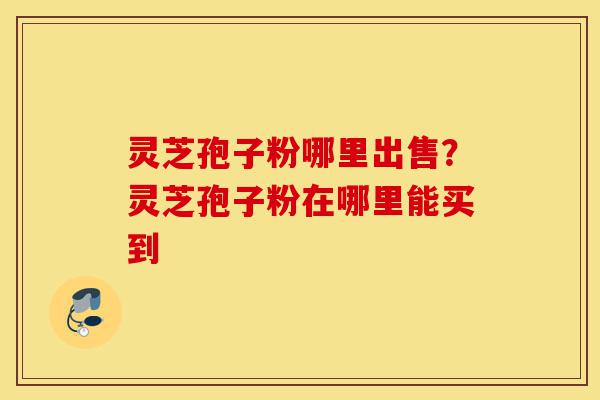 灵芝孢子粉哪里出售?灵芝孢子粉在哪里能买到-第1张图片-灵芝之家 灵芝孢子粉哪里出售?灵芝孢子粉在哪里能买到-第1张图片-灵芝之家