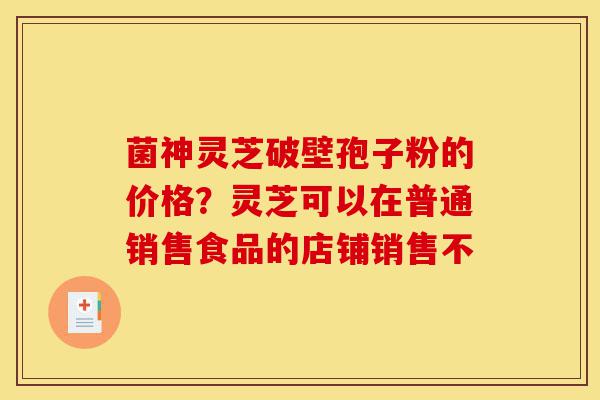 菌神灵芝破壁孢子粉的价格？灵芝可以在普通销售食品的店铺销售不-第1张图片-灵芝之家