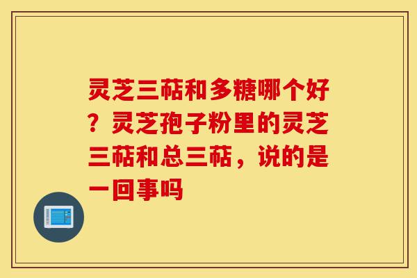 灵芝三萜和多糖哪个好?灵芝孢子粉里的灵芝三萜和总三萜,说的是一回事吗-第1张图片-灵芝之家 灵芝三萜和多糖哪个好?灵芝孢子粉里的灵芝三萜和总三萜,说的是一回事吗-第1张图片-灵芝之家
