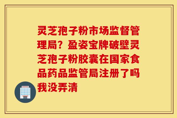 灵芝孢子粉市场监督管理局？盈姿宝牌破壁灵芝孢子粉胶囊在国家食品药品监管局注册了吗我没弄清-第1张图片-灵芝之家