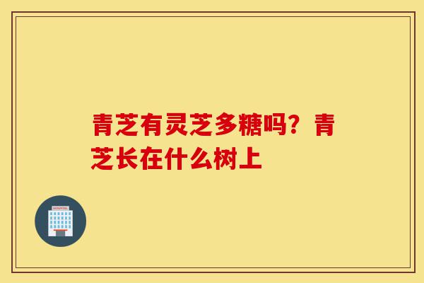 青芝有灵芝多糖吗?青芝长在什么树上-第1张图片-灵芝之家 青芝有灵芝多糖吗?青芝长在什么树上-第1张图片-灵芝之家