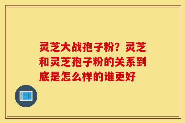 灵芝大战孢子粉？灵芝和灵芝孢子粉的关系到底是怎么样的谁更好-第1张图片-灵芝之家