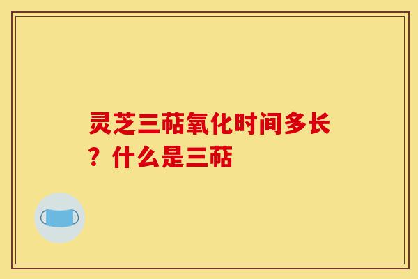 灵芝三萜氧化时间多长？什么是三萜-第1张图片-灵芝之家