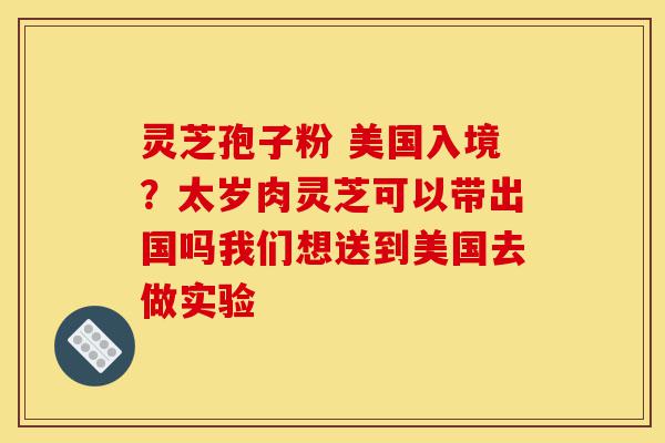 灵芝孢子粉 美国入境?太岁肉灵芝可以带出国吗我们想送到美国去做实验-第1张图片-灵芝之家 灵芝孢子粉 美国入境?太岁肉灵芝可以带出国吗我们想送到美国去做实验-第1张图片-灵芝之家