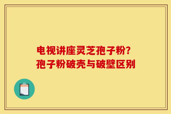 电视讲座灵芝孢子粉？孢子粉破壳与破壁区别-第1张图片-灵芝之家
