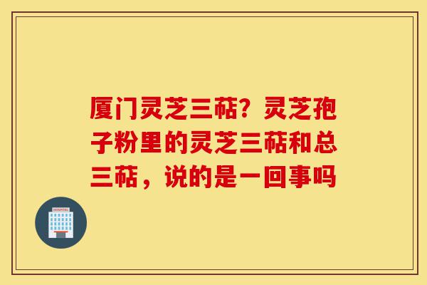 厦门灵芝三萜？灵芝孢子粉里的灵芝三萜和总三萜，说的是一回事吗-第1张图片-灵芝之家