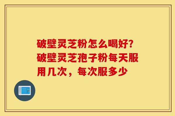 破壁灵芝粉怎么喝好?破壁灵芝孢子粉每天服用几次,每次服多少-第1张图片-灵芝之家 破壁灵芝粉怎么喝好?破壁灵芝孢子粉每天服用几次,每次服多少-第1张图片-灵芝之家