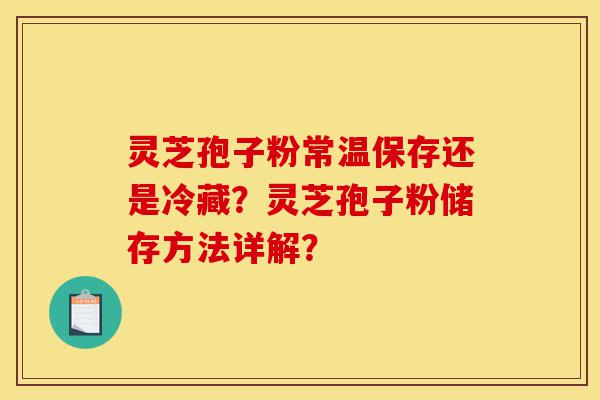 灵芝孢子粉常温保存还是冷藏？灵芝孢子粉储存方法详解？-第1张图片-灵芝之家