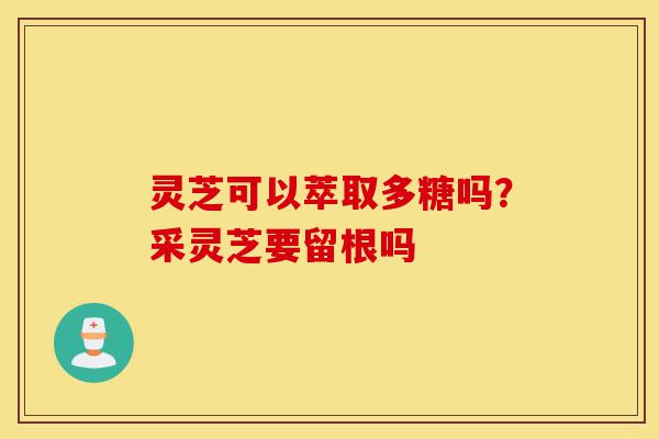 灵芝可以萃取多糖吗？采灵芝要留根吗-第1张图片-灵芝之家