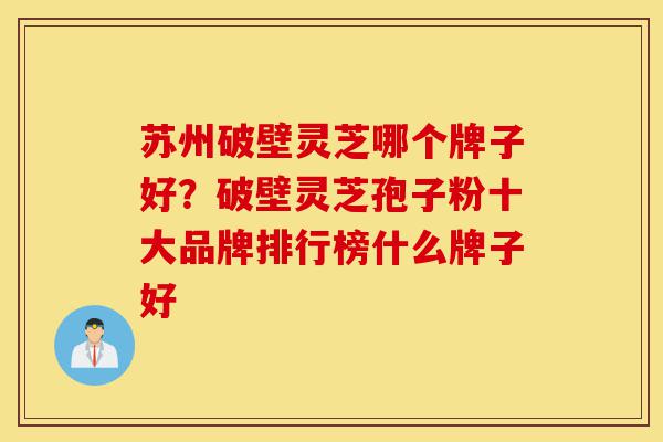 苏州破壁灵芝哪个牌子好？破壁灵芝孢子粉十大品牌排行榜什么牌子好-第1张图片-灵芝之家