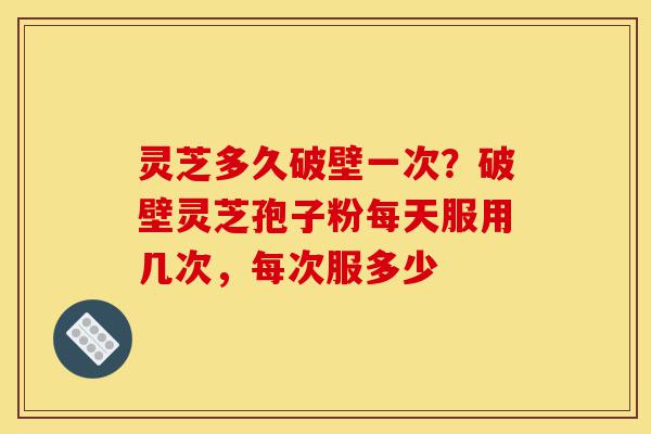 灵芝多久破壁一次？破壁灵芝孢子粉每天服用几次，每次服多少-第1张图片-灵芝之家