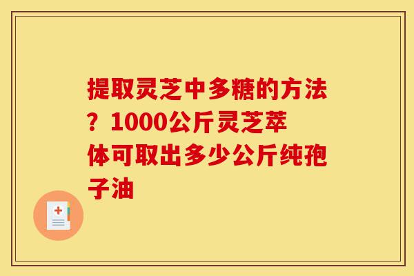 提取灵芝中多糖的方法？1000公斤灵芝萃体可取出多少公斤纯孢子油-第1张图片-灵芝之家