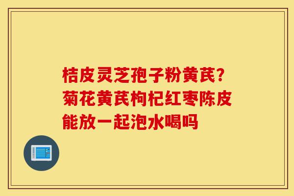 桔皮灵芝孢子粉黄芪?菊花黄芪枸杞红枣陈皮能放一起泡水喝吗-第1张图片-灵芝之家 桔皮灵芝孢子粉黄芪?菊花黄芪枸杞红枣陈皮能放一起泡水喝吗-第1张图片-灵芝之家