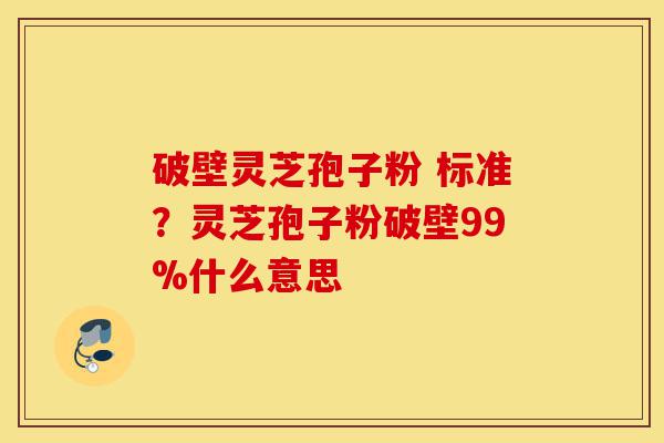 破壁灵芝孢子粉 标准？灵芝孢子粉破壁99%什么意思-第1张图片-灵芝之家