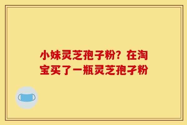 小妹灵芝孢子粉?在淘宝买了一瓶灵芝孢孑粉-第1张图片-灵芝之家 小妹灵芝孢子粉?在淘宝买了一瓶灵芝孢孑粉-第1张图片-灵芝之家