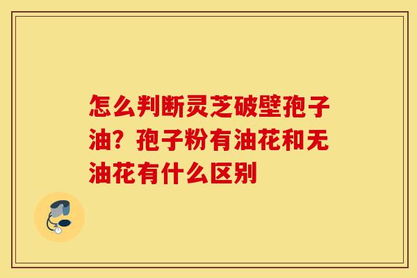 怎么判断灵芝破壁孢子油?孢子粉有油花和无油花有什么区别-第1张图片-灵芝之家 怎么判断灵芝破壁孢子油?孢子粉有油花和无油花有什么区别-第1张图片-灵芝之家