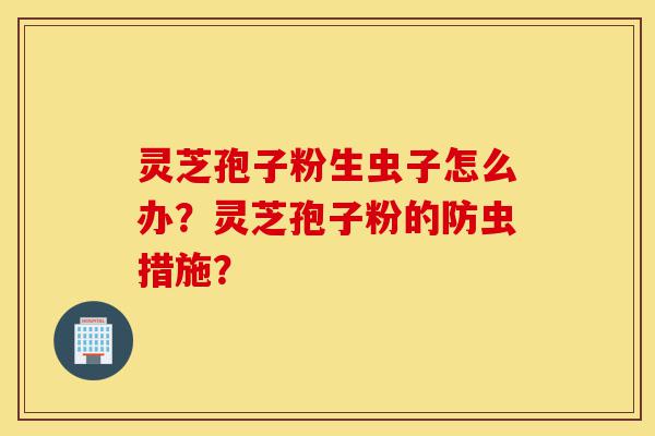 灵芝孢子粉生虫子怎么办?灵芝孢子粉的防虫措施?-第1张图片-灵芝之家 灵芝孢子粉生虫子怎么办?灵芝孢子粉的防虫措施?-第1张图片-灵芝之家