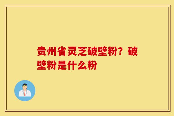 贵州省灵芝破壁粉?破壁粉是什么粉-第1张图片-灵芝之家 贵州省灵芝破壁粉?破壁粉是什么粉-第1张图片-灵芝之家