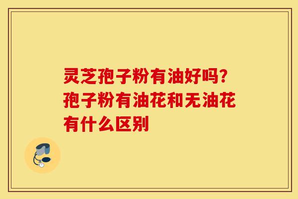灵芝孢子粉有油好吗？孢子粉有油花和无油花有什么区别-第1张图片-灵芝之家