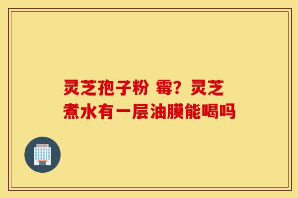 灵芝孢子粉 霉?灵芝煮水有一层油膜能喝吗-第1张图片-灵芝之家 灵芝孢子粉 霉?灵芝煮水有一层油膜能喝吗-第1张图片-灵芝之家
