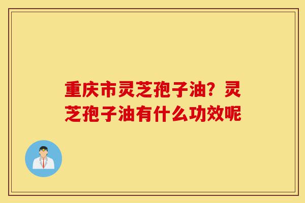 重庆市灵芝孢子油？灵芝孢子油有什么功效呢-第1张图片-灵芝之家