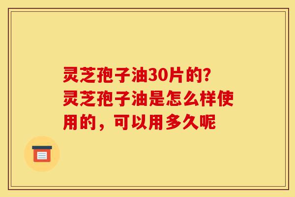 灵芝孢子油30片的？灵芝孢子油是怎么样使用的，可以用多久呢-第1张图片-灵芝之家