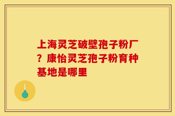 上海灵芝破壁孢子粉厂？康怡灵芝孢子粉育种基地是哪里-第1张图片-灵芝之家