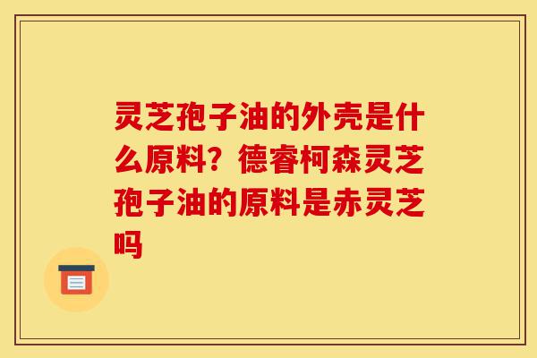 灵芝孢子油的外壳是什么原料?德睿柯森灵芝孢子油的原料是赤灵芝吗-第1张图片-灵芝之家 灵芝孢子油的外壳是什么原料?德睿柯森灵芝孢子油的原料是赤灵芝吗-第1张图片-灵芝之家