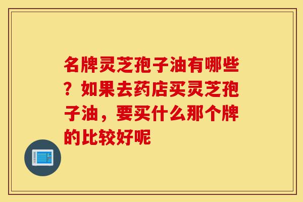 名牌灵芝孢子油有哪些？如果去药店买灵芝孢子油，要买什么那个牌的比较好呢-第1张图片-灵芝之家