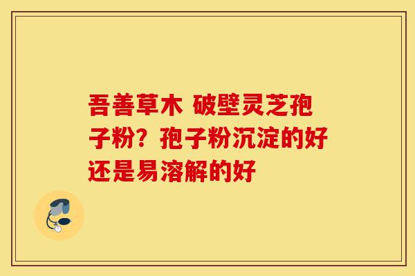 吾善草木 破壁灵芝孢子粉?孢子粉沉淀的好还是易溶解的好-第1张图片-灵芝之家 吾善草木 破壁灵芝孢子粉?孢子粉沉淀的好还是易溶解的好-第1张图片-灵芝之家