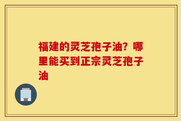福建的灵芝孢子油?哪里能买到正宗灵芝孢子油-第1张图片-灵芝之家 福建的灵芝孢子油?哪里能买到正宗灵芝孢子油-第1张图片-灵芝之家