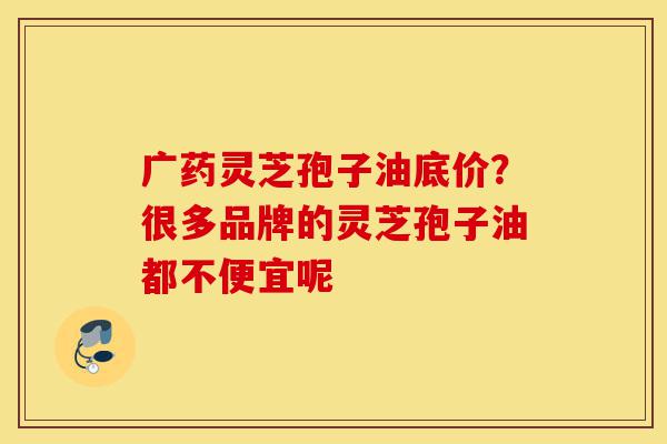 广药灵芝孢子油底价?很多品牌的灵芝孢子油都不便宜呢-第1张图片-灵芝之家 广药灵芝孢子油底价?很多品牌的灵芝孢子油都不便宜呢-第1张图片-灵芝之家
